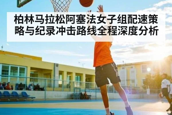 柏林马拉松阿塞法女子组配速策略与纪录冲击路线全程深度分析