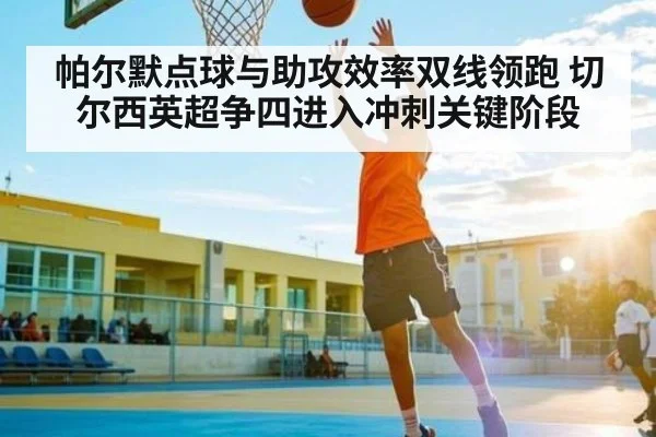 帕尔默点球与助攻效率双线领跑 切尔西英超争四进入冲刺关键阶段