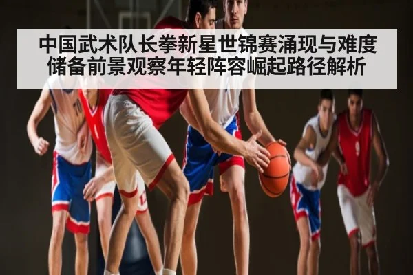 中国武术队长拳新星世锦赛涌现与难度储备前景观察年轻阵容崛起路径解析
